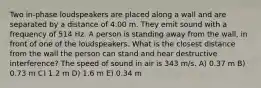 Two in-phase loudspeakers are placed along a wall and are separated by a distance of 4.00 m. They emit sound with a frequency of 514 Hz. A person is standing away from the wall, in front of one of the loudspeakers. What is the closest distance from the wall the person can stand and hear destructive interference? The speed of sound in air is 343 m/s. A) 0.37 m B) 0.73 m C) 1.2 m D) 1.6 m E) 0.34 m