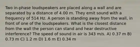 Two in-phase loudspeakers are placed along a wall and are separated by a distance of 4.00 m. They emit sound with a frequency of 514 Hz. A person is standing away from the wall, in front of one of the loudspeakers. What is the closest distance from the wall the person can stand and hear destructive interference? The speed of sound in air is 343 m/s. A) 0.37 m B) 0.73 m C) 1.2 m D) 1.6 m E) 0.34 m