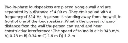 Two in-phase loudspeakers are placed along a wall and are separated by a distance of 4.00 m. They emit sound with a frequency of 514 Hz. A person is standing away from the wall, in front of one of the loudspeakers. What is the closest nonzero distance from the wall the person can stand and hear constructive interference? The speed of sound in air is 343 m/s. A) 0.73 m B) 0.34 m C) 1.6 m D) 1.2 m