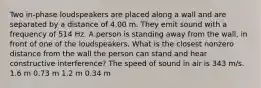 Two in-phase loudspeakers are placed along a wall and are separated by a distance of 4.00 m. They emit sound with a frequency of 514 Hz. A person is standing away from the wall, in front of one of the loudspeakers. What is the closest nonzero distance from the wall the person can stand and hear constructive interference? The speed of sound in air is 343 m/s. 1.6 m 0.73 m 1.2 m 0.34 m