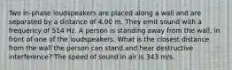 Two in-phase loudspeakers are placed along a wall and are separated by a distance of 4.00 m. They emit sound with a frequency of 514 Hz. A person is standing away from the wall, in front of one of the loudspeakers. What is the closest distance from the wall the person can stand and hear destructive interference? The speed of sound in air is 343 m/s.