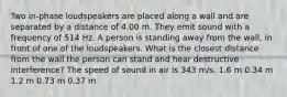 Two in-phase loudspeakers are placed along a wall and are separated by a distance of 4.00 m. They emit sound with a frequency of 514 Hz. A person is standing away from the wall, in front of one of the loudspeakers. What is the closest distance from the wall the person can stand and hear destructive interference? The speed of sound in air is 343 m/s. 1.6 m 0.34 m 1.2 m 0.73 m 0.37 m