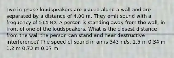 Two in-phase loudspeakers are placed along a wall and are separated by a distance of 4.00 m. They emit sound with a frequency of 514 Hz. A person is standing away from the wall, in front of one of the loudspeakers. What is the closest distance from the wall the person can stand and hear destructive interference? The speed of sound in air is 343 m/s. 1.6 m 0.34 m 1.2 m 0.73 m 0.37 m