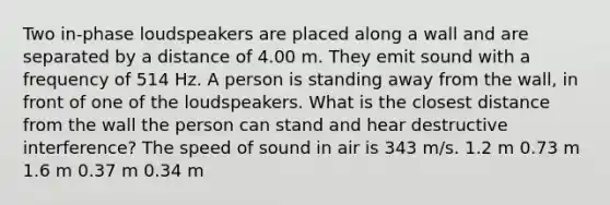 Two in-phase loudspeakers are placed along a wall and are separated by a distance of 4.00 m. They emit sound with a frequency of 514 Hz. A person is standing away from the wall, in front of one of the loudspeakers. What is the closest distance from the wall the person can stand and hear destructive interference? The speed of sound in air is 343 m/s. 1.2 m 0.73 m 1.6 m 0.37 m 0.34 m