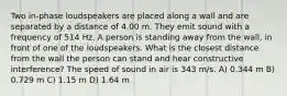 Two in-phase loudspeakers are placed along a wall and are separated by a distance of 4.00 m. They emit sound with a frequency of 514 Hz. A person is standing away from the wall, in front of one of the loudspeakers. What is the closest distance from the wall the person can stand and hear constructive interference? The speed of sound in air is 343 m/s. A) 0.344 m B) 0.729 m C) 1.15 m D) 1.64 m