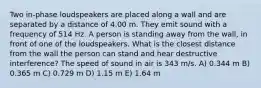 Two in-phase loudspeakers are placed along a wall and are separated by a distance of 4.00 m. They emit sound with a frequency of 514 Hz. A person is standing away from the wall, in front of one of the loudspeakers. What is the closest distance from the wall the person can stand and hear destructive interference? The speed of sound in air is 343 m/s. A) 0.344 m B) 0.365 m C) 0.729 m D) 1.15 m E) 1.64 m