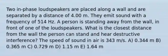 Two in-phase loudspeakers are placed along a wall and are separated by a distance of 4.00 m. They emit sound with a frequency of 514 Hz. A person is standing away from the wall, in front of one of the loudspeakers. What is the closest distance from the wall the person can stand and hear destructive interference? The speed of sound in air is 343 m/s. A) 0.344 m B) 0.365 m C) 0.729 m D) 1.15 m E) 1.64 m