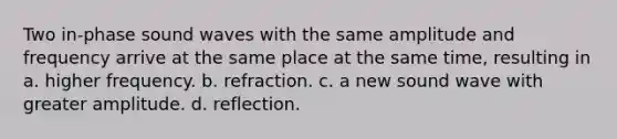 Two in-phase sound waves with the same amplitude and frequency arrive at the same place at the same time, resulting in a. higher frequency. b. refraction. c. a new sound wave with greater amplitude. d. reflection.