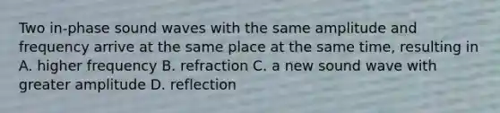 Two in-phase sound waves with the same amplitude and frequency arrive at the same place at the same time, resulting in A. higher frequency B. refraction C. a new sound wave with greater amplitude D. reflection