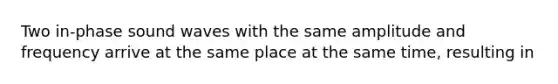Two in-phase sound waves with the same amplitude and frequency arrive at the same place at the same time, resulting in