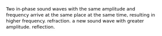 Two in-phase sound waves with the same amplitude and frequency arrive at the same place at the same time, resulting in higher frequency. refraction. a new sound wave with greater amplitude. reflection.