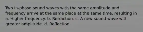 Two in-phase sound waves with the same amplitude and frequency arrive at the same place at the same time, resulting in a. Higher frequency. b. Refraction. c. A new sound wave with greater amplitude. d. Reflection.