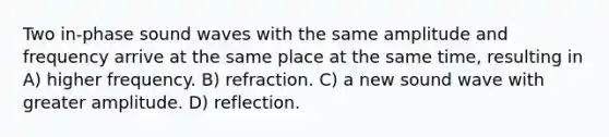 Two in-phase sound waves with the same amplitude and frequency arrive at the same place at the same time, resulting in A) higher frequency. B) refraction. C) a new sound wave with greater amplitude. D) reflection.