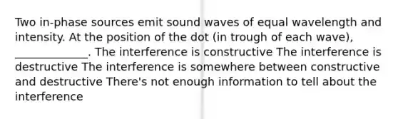 Two in-phase sources emit sound waves of equal wavelength and intensity. At the position of the dot (in trough of each wave), _____________. The interference is constructive The interference is destructive The interference is somewhere between constructive and destructive There's not enough information to tell about the interference