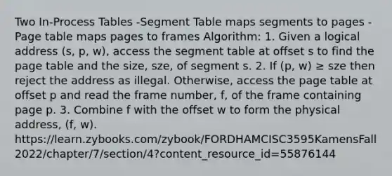 Two In-Process Tables -Segment Table maps segments to pages -Page table maps pages to frames Algorithm: 1. Given a logical address (s, p, w), access the segment table at offset s to find the page table and the size, sze, of segment s. 2. If (p, w) ≥ sze then reject the address as illegal. Otherwise, access the page table at offset p and read the frame number, f, of the frame containing page p. 3. Combine f with the offset w to form the physical address, (f, w). https://learn.zybooks.com/zybook/FORDHAMCISC3595KamensFall2022/chapter/7/section/4?content_resource_id=55876144