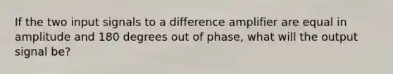 If the two input signals to a difference amplifier are equal in amplitude and 180 degrees out of phase, what will the output signal be?