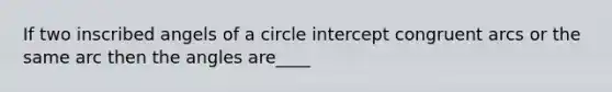 If two inscribed angels of a circle intercept congruent arcs or the same arc then the angles are____