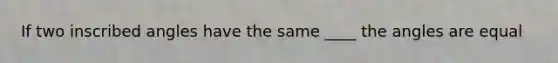 If two inscribed angles have the same ____ the angles are equal