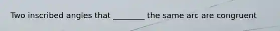 Two inscribed angles that ________ the same arc are congruent