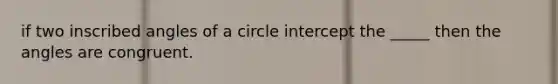 if two inscribed angles of a circle intercept the _____ then the angles are congruent.