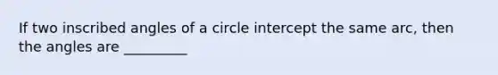 If two inscribed angles of a circle intercept the same arc, then the angles are _________