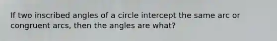 If two inscribed angles of a circle intercept the same arc or congruent arcs, then the angles are what?