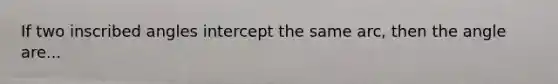 If two inscribed angles intercept the same arc, then the angle are...