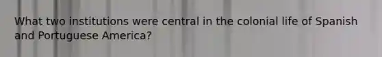 What two institutions were central in the colonial life of Spanish and Portuguese America?