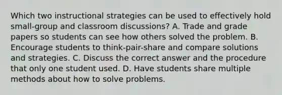 Which two instructional strategies can be used to effectively hold small-group and classroom discussions? A. Trade and grade papers so students can see how others solved the problem. B. Encourage students to think-pair-share and compare solutions and strategies. C. Discuss the correct answer and the procedure that only one student used. D. Have students share multiple methods about how to solve problems.