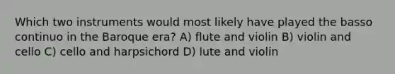 Which two instruments would most likely have played the basso continuo in the Baroque era? A) flute and violin B) violin and cello C) cello and harpsichord D) lute and violin