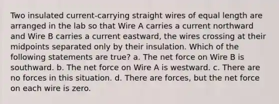 Two insulated current-carrying straight wires of equal length are arranged in the lab so that Wire A carries a current northward and Wire B carries a current eastward, the wires crossing at their midpoints separated only by their insulation. Which of the following statements are true? a. The net force on Wire B is southward. b. The net force on Wire A is westward. c. There are no forces in this situation. d. There are forces, but the net force on each wire is zero.