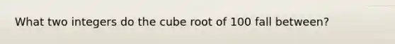 What two integers do the cube root of 100 fall between?