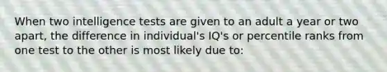 When two intelligence tests are given to an adult a year or two apart, the difference in individual's IQ's or percentile ranks from one test to the other is most likely due to: