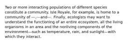 Two or more interacting populations of different species constitute a community. Isle Royale, for example, is home to a community of ---,---and---. Finally, ecologists may want to understand the functioning of an entire ecosystem, all the living organisms in an area and the nonliving components of the environment—such as temperature, rain, and sunlight—with which they interact.