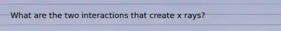 What are the two interactions that create x rays?