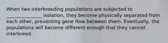 When two interbreeding populations are subjected to _______________ isolation, they become physically separated from each other, preventing gene flow between them. Eventually, the populations will become different enough that they cannot interbreed.