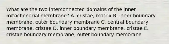 What are the two interconnected domains of the inner mitochondrial membrane? A. cristae, matrix B. inner boundary membrane, outer boundary membrane C. central boundary membrane, cristae D. inner boundary membrane, cristae E. cristae boundary membrane, outer boundary membrane