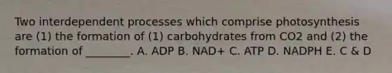 Two interdependent processes which comprise photosynthesis are (1) the formation of (1) carbohydrates from CO2 and (2) the formation of ________. A. ADP B. NAD+ C. ATP D. NADPH E. C & D