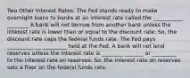 Two Other Interest Rates: The Fed stands ready to make overnight loans to banks at an interest rate called the ___________ ________ A bank will not borrow from another bank unless the interest rate is lower than or equal to the discount rate. So, the discount rate caps the federal funds rate. The Fed pays __________ __ _________ held at the Fed. A bank will not lend reserves unless the interest rate is ________ _______ or _________ to the interest rate on reserves. So, the interest rate on reserves sets a floor on the federal funds rate.