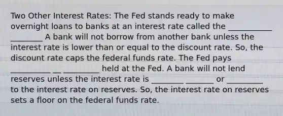 Two Other Interest Rates: The Fed stands ready to make overnight loans to banks at an interest rate called the ___________ ________ A bank will not borrow from another bank unless the interest rate is lower than or equal to the discount rate. So, the discount rate caps the federal funds rate. The Fed pays __________ __ _________ held at the Fed. A bank will not lend reserves unless the interest rate is ________ _______ or _________ to the interest rate on reserves. So, the interest rate on reserves sets a floor on the federal funds rate.