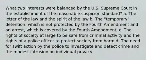 What two interests were balanced by the U.S. Supreme Court in the establishment of the reasonable suspicion standard? a. The letter of the law and the spirit of the law b. The "temporary" detention, which is not protected by the Fourth Amendment and an arrest, which is covered by the Fourth Amendment. c. The rights of society at large to be safe from criminal activity and the rights of a police officer to protect society from harm d. The need for swift action by the police to investigate and detect crime and the modest intrusion on individual privacy