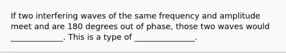 If two interfering waves of the same frequency and amplitude meet and are 180 degrees out of phase, those two waves would _____________. This is a type of _______________.