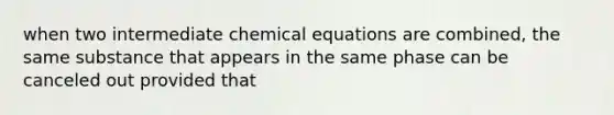 when two intermediate chemical equations are combined, the same substance that appears in the same phase can be canceled out provided that