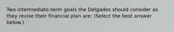 Two​ intermediate-term goals the Delgados should consider as they revise their financial plan​ are: ​(Select the best answer​ below.)