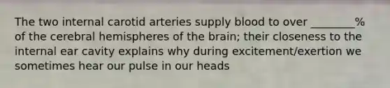 The two internal carotid arteries supply blood to over ________% of the cerebral hemispheres of the brain; their closeness to the internal ear cavity explains why during excitement/exertion we sometimes hear our pulse in our heads