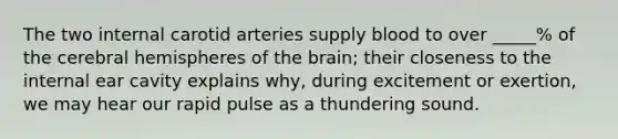 The two internal carotid arteries supply blood to over _____% of the cerebral hemispheres of the brain; their closeness to the internal ear cavity explains why, during excitement or exertion, we may hear our rapid pulse as a thundering sound.