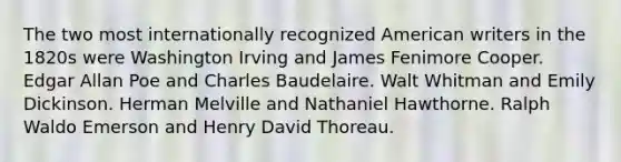 The two most internationally recognized American writers in the 1820s were Washington Irving and James Fenimore Cooper. Edgar Allan Poe and Charles Baudelaire. Walt Whitman and Emily Dickinson. Herman Melville and Nathaniel Hawthorne. Ralph Waldo Emerson and Henry David Thoreau.