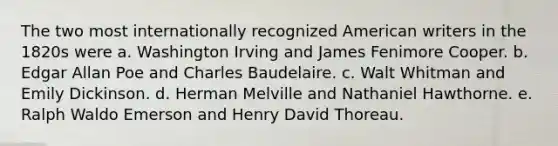 The two most internationally recognized American writers in the 1820s were a. Washington Irving and James Fenimore Cooper. b. Edgar Allan Poe and Charles Baudelaire. c. Walt Whitman and Emily Dickinson. d. Herman Melville and Nathaniel Hawthorne. e. Ralph Waldo Emerson and Henry David Thoreau.