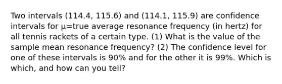 Two intervals (114.4, 115.6) and (114.1, 115.9) are confidence intervals for µ=true average resonance frequency (in hertz) for all tennis rackets of a certain type. (1) What is the value of the sample mean resonance frequency? (2) The confidence level for one of these intervals is 90% and for the other it is 99%. Which is which, and how can you tell?