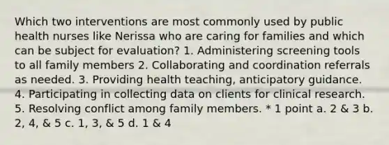 Which two interventions are most commonly used by public health nurses like Nerissa who are caring for families and which can be subject for evaluation? 1. Administering screening tools to all family members 2. Collaborating and coordination referrals as needed. 3. Providing health teaching, anticipatory guidance. 4. Participating in collecting data on clients for clinical research. 5. Resolving conflict among family members. * 1 point a. 2 & 3 b. 2, 4, & 5 c. 1, 3, & 5 d. 1 & 4